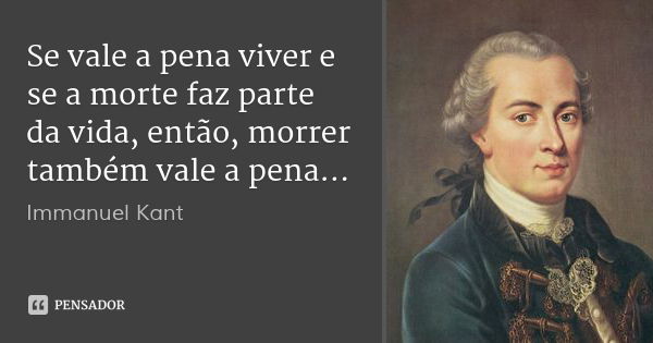 Se vale a pena viver e se a morte faz parte da vida, então, morrer também vale a pena...... Frase de Immanuel Kant.