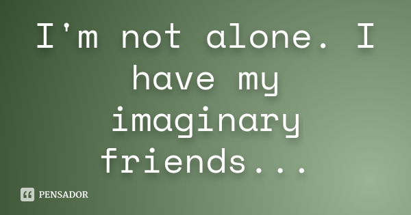 I'm not alone. I have my imaginary friends...... Frase de Anônimo.