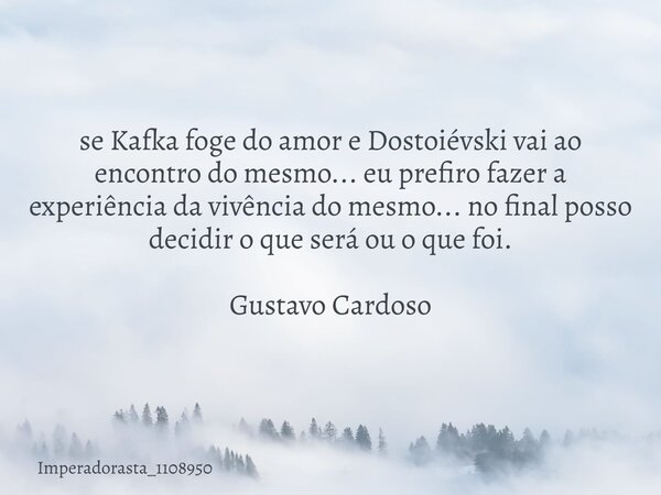 se Kafka foge do amor e Dostoiévski vai ao encontro do mesmo... eu prefiro fazer a experiência da vivência do mesmo... no final posso decidir o que será ou o qu... Frase de imperadorasta_1108950.