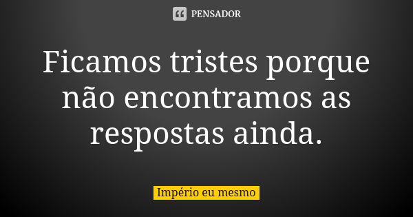 Ficamos tristes porque não encontramos as respostas ainda.... Frase de Império eu mesmo.