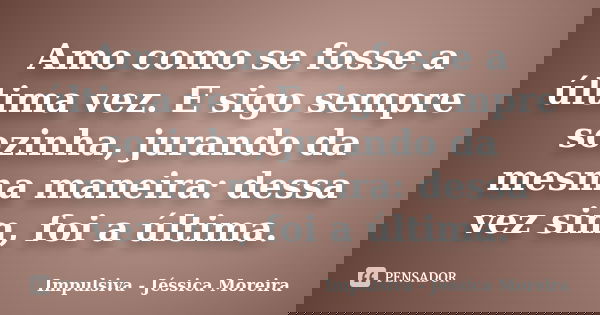 Amo como se fosse a última vez. E sigo sempre sozinha, jurando da mesma maneira: dessa vez sim, foi a última.... Frase de Impulsiva - Jéssica Moreira.
