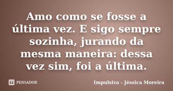 Amo como se fosse a última vez. E sigo sempre sozinha, jurando da mesma maneira: dessa vez sim, foi a última.... Frase de Impulsiva - Jéssica Moreira.