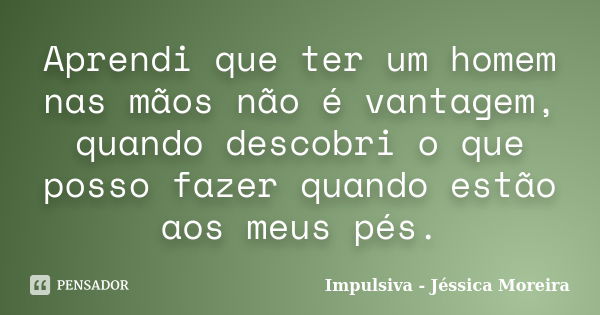 Aprendi que ter um homem nas mãos não é vantagem, quando descobri o que posso fazer quando estão aos meus pés.... Frase de Impulsiva - Jéssica Moreira.