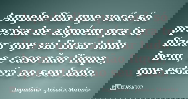 Aquele dia que você só precisa de alguém pra te dizer que vai ficar tudo bem, e caso não fique, que estará ao seu lado.... Frase de Impulsiva - Jéssica Moreira.