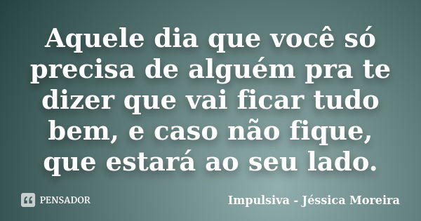 Aquele dia que você só precisa de alguém pra te dizer que vai ficar tudo bem, e caso não fique, que estará ao seu lado.... Frase de Impulsiva - Jéssica Moreira.