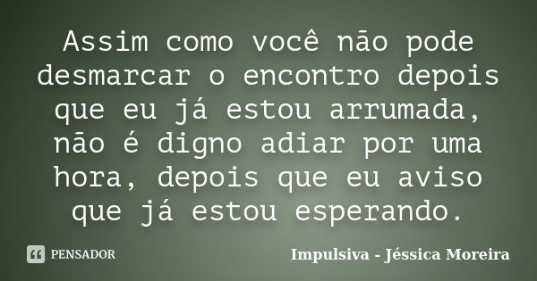 Assim como você não pode desmarcar o encontro depois que eu já estou arrumada, não é digno adiar por uma hora, depois que eu aviso que já estou esperando.... Frase de Impulsiva - Jéssica Moreira.