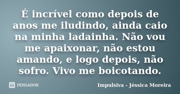 É incrível como depois de anos me iludindo, ainda caio na minha ladainha. Não vou me apaixonar, não estou amando, e logo depois, não sofro. Vivo me boicotando.... Frase de Impulsiva - Jéssica Moreira.