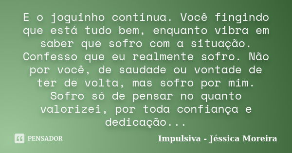 E o joguinho continua. Você fingindo que está tudo bem, enquanto vibra em saber que sofro com a situação. Confesso que eu realmente sofro. Não por você, de saud... Frase de Impulsiva - Jéssica Moreira.