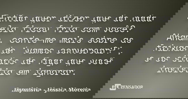 Então quer dizer que do nada ela ficou fria com você? Aham, conte-me mais sobre as faixas de ‘vamos conversar?’, e os sinais de fogo que você insistia em ignora... Frase de Impulsiva - Jéssica Moreira.