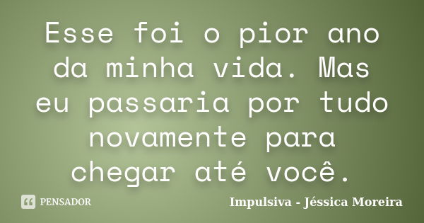 Esse foi o pior ano da minha vida. Mas eu passaria por tudo novamente para chegar até você.... Frase de Impulsiva - Jéssica Moreira.