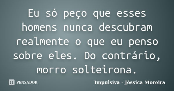 Eu só peço que esses homens nunca descubram realmente o que eu penso sobre eles. Do contrário, morro solteirona.... Frase de Impulsiva - Jéssica Moreira.