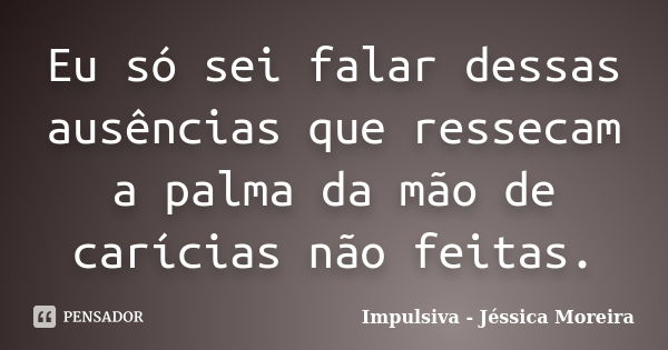 Eu só sei falar dessas ausências que ressecam a palma da mão de carícias não feitas.... Frase de Impulsiva - Jéssica Moreira.