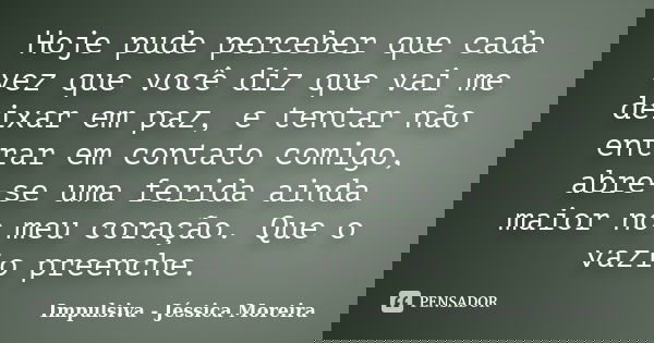 Hoje pude perceber que cada vez que você diz que vai me deixar em paz, e tentar não entrar em contato comigo, abre-se uma ferida ainda maior no meu coração. Que... Frase de Impulsiva - Jéssica Moreira.