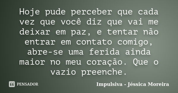 Hoje pude perceber que cada vez que você diz que vai me deixar em paz, e tentar não entrar em contato comigo, abre-se uma ferida ainda maior no meu coração. Que... Frase de Impulsiva - Jéssica Moreira.