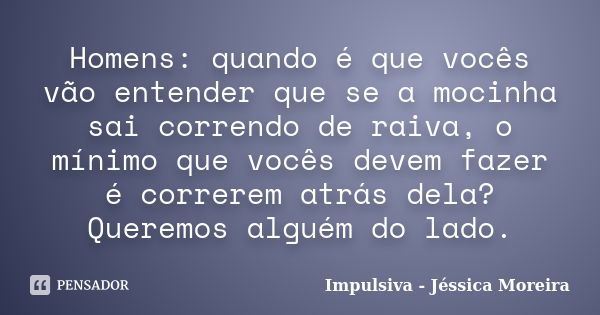 Homens: quando é que vocês vão entender que se a mocinha sai correndo de raiva, o mínimo que vocês devem fazer é correrem atrás dela? Queremos alguém do lado.... Frase de Impulsiva - Jéssica Moreira.