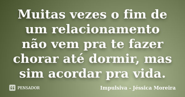 Muitas vezes o fim de um relacionamento não vem pra te fazer chorar até dormir, mas sim acordar pra vida.... Frase de Impulsiva - Jéssica Moreira.