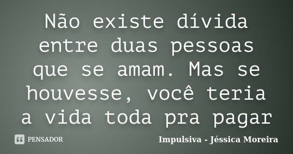 Não existe dívida entre duas pessoas que se amam. Mas se houvesse, você teria a vida toda pra pagar... Frase de Impulsiva - Jéssica Moreira.