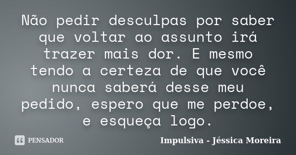 Não pedir desculpas por saber que voltar ao assunto irá trazer mais dor. E mesmo tendo a certeza de que você nunca saberá desse meu pedido, espero que me perdoe... Frase de Impulsiva - Jéssica Moreira.