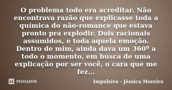 O problema todo era acreditar. Não encontrava razão que explicasse toda a química do não-romance que estava pronto pra explodir. Dois racionais assumidos, e tod... Frase de Impulsiva - Jéssica Moreira.