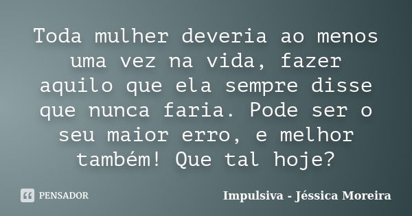 Toda mulher deveria ao menos uma vez na vida, fazer aquilo que ela sempre disse que nunca faria. Pode ser o seu maior erro, e melhor também! Que tal hoje?... Frase de Impulsiva - Jéssica Moreira.