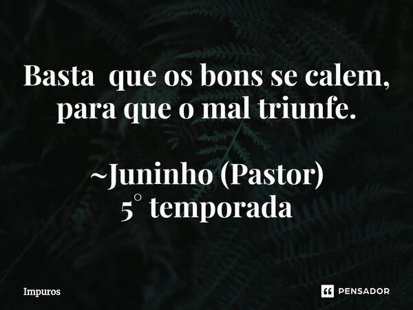 Basta que os bons se calem, para que o mal triunfe. ~Juninho ⁠(Pastor) 5° temporada... Frase de Impuros.