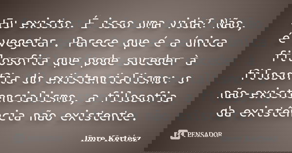 Eu existo. É isso uma vida? Não, é vegetar. Parece que é a única filosofia que pode suceder à filosofia do existencialismo: o não-existencialismo, a filosofia d... Frase de Imre Kertész.