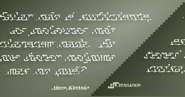 Falar não é suficiente, as palavras não esclarecem nada. Eu terei que bater nalguma coisa, mas no quê?... Frase de Imre Kertész.