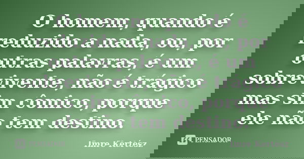 O homem, quando é reduzido a nada, ou, por outras palavras, é um sobrevivente, não é trágico mas sim cômico, porque ele não tem destino.... Frase de Imre Kertész.