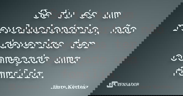 Se tu és um revolucionário, não deverias ter começado uma família.... Frase de Imre Kertész.