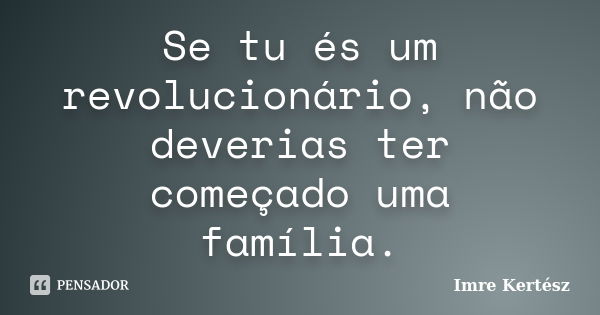 Se tu és um revolucionário, não deverias ter começado uma família.... Frase de Imre Kertész.