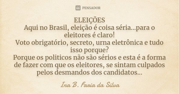 ELEIÇÕES Aqui no Brasil, eleição é coisa séria...para o eleitores é claro! Voto obrigatório, secreto, urna eletrônica e tudo isso porque? Porque os politicos nã... Frase de Ina B. Faria da Silva.