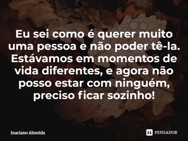 ⁠Eu sei como é querer muito uma pessoa e não poder tê-la. Estávamos em momentos de vida diferentes, e agora não posso estar com ninguém, preciso ficar sozinho!... Frase de Inaciano Almeida.