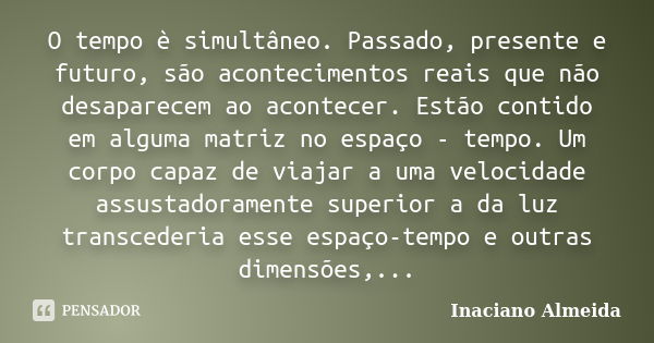 O tempo è simultâneo. Passado, presente e futuro, são acontecimentos reais que não desaparecem ao acontecer. Estão contido em alguma matriz no espaço - tempo. U... Frase de Inaciano Almeida.