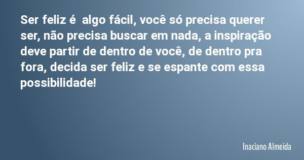 Ser feliz é algo fácil, você só precisa querer ser, não precisa buscar em nada, a inspiração deve partir de dentro de você, de dentro pra fora, decida ser feliz... Frase de Inaciano Almeida.