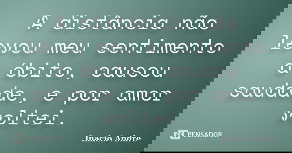 A distância não levou meu sentimento a óbito, causou saudade, e por amor voltei.... Frase de Inacio Andre.