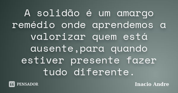 A solidão é um amargo remédio onde aprendemos a valorizar quem está ausente,para quando estiver presente fazer tudo diferente.... Frase de Inacio Andre.