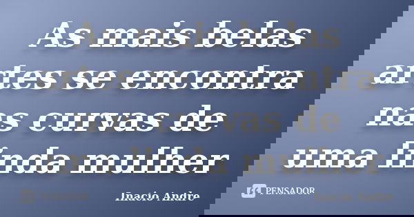 As mais belas artes se encontra nas curvas de uma linda mulher... Frase de Inácio André.