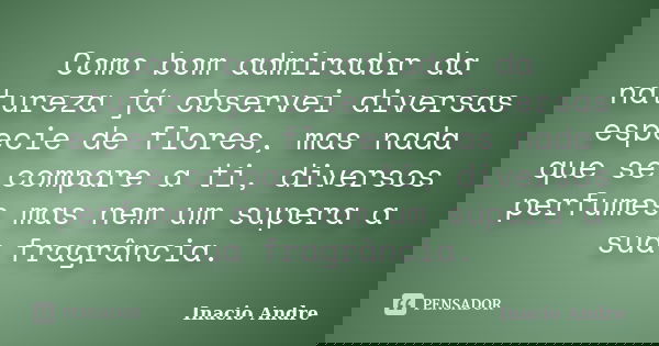 Como bom admirador da natureza já observei diversas especie de flores, mas nada que se compare a ti, diversos perfumes mas nem um supera a sua fragrância.... Frase de Inacio Andre.
