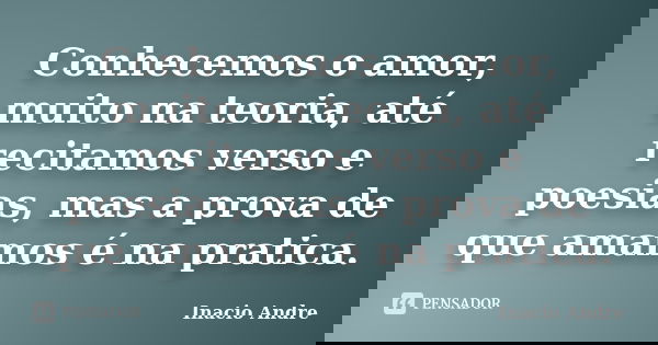 Conhecemos o amor, muito na teoria, até recitamos verso e poesias, mas a prova de que amamos é na pratica.... Frase de Inacio Andre.