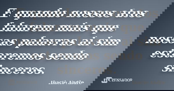 E quando nossos atos falarem mais que nossas palavras ai sim estaremos sendo sinceros.... Frase de Inacio Andre.