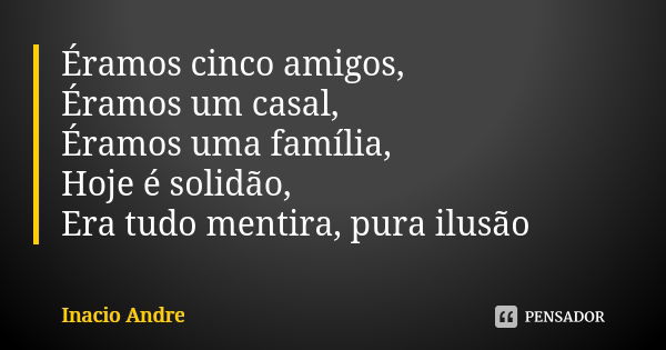 Éramos cinco amigos, Éramos um casal, Éramos uma família, Hoje é solidão, Era tudo mentira, pura ilusão... Frase de Inácio André.