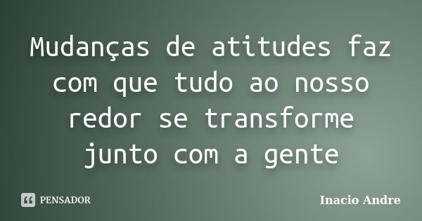 Mudanças de atitudes faz com que tudo ao nosso redor se transforme junto com a gente... Frase de Inacio Andre.