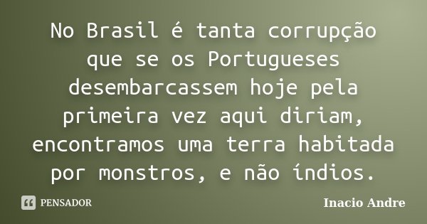 No Brasil é tanta corrupção que se os Portugueses desembarcassem hoje pela primeira vez aqui diriam, encontramos uma terra habitada por monstros, e não índios.... Frase de Inacio Andre.