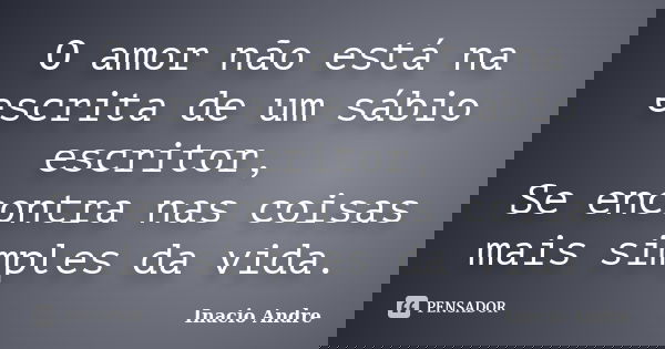 O amor não está na escrita de um sábio escritor, Se encontra nas coisas mais simples da vida.... Frase de Inacio Andre.