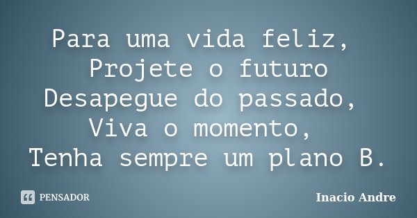 Para uma vida feliz, Projete o futuro Desapegue do passado, Viva o momento, Tenha sempre um plano B.... Frase de Inácio André.