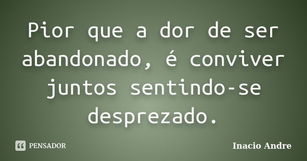 Pior que a dor de ser abandonado, é conviver juntos sentindo-se desprezado.... Frase de Inacio Andre.