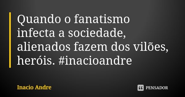 Quando o fanatismo infecta a sociedade, alienados fazem dos vilões, heróis. #inacioandre... Frase de Inácio André.