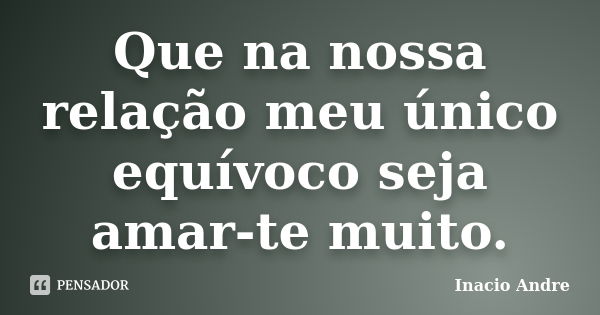 Que na nossa relação meu único equívoco seja amar-te muito.... Frase de Inacio Andre.