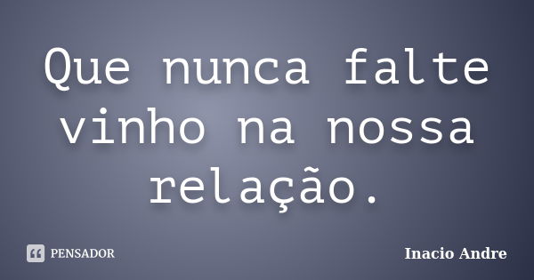 Que nunca falte vinho na nossa relação.... Frase de Inacio Andre.