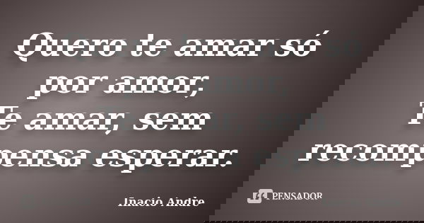 Quero te amar só por amor, Te amar, sem recompensa esperar.... Frase de Inacio Andre.